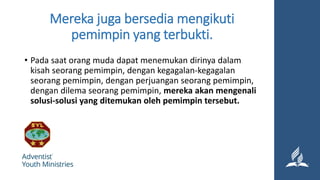 Mereka juga bersedia mengikuti
pemimpin yang terbukti.
• Pada saat orang muda dapat menemukan dirinya dalam
kisah seorang pemimpin, dengan kegagalan-kegagalan
seorang pemimpin, dengan perjuangan seorang pemimpin,
dengan dilema seorang pemimpin, mereka akan mengenali
solusi-solusi yang ditemukan oleh pemimpin tersebut.
 