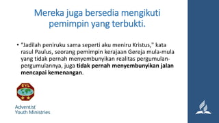 Mereka juga bersedia mengikuti
pemimpin yang terbukti.
• “Jadilah peniruku sama seperti aku meniru Kristus," kata
rasul Paulus, seorang pemimpin kerajaan Gereja mula-mula
yang tidak pernah menyembunyikan realitas pergumulan-
pergumulannya, juga tidak pernah menyembunyikan jalan
mencapai kemenangan.
 