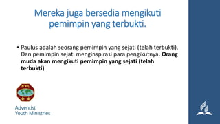 Mereka juga bersedia mengikuti
pemimpin yang terbukti.
• Paulus adalah seorang pemimpin yang sejati (telah terbukti).
Dan pemimpin sejati menginspirasi para pengikutnya. Orang
muda akan mengikuti pemimpin yang sejati (telah
terbukti).
 