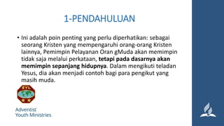 1-PENDAHULUAN
• Ini adalah poin penting yang perlu diperhatikan: sebagai
seorang Kristen yang mempengaruhi orang-orang Kristen
lainnya, Pemimpin Pelayanan Oran gMuda akan memimpin
tidak saja melalui perkataan, tetapi pada dasarnya akan
memimpin sepanjang hidupnya. Dalam mengikuti teladan
Yesus, dia akan menjadi contoh bagi para pengikut yang
masih muda.
 