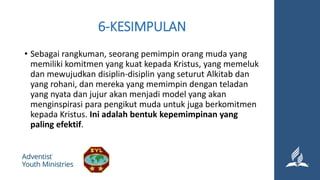 6-KESIMPULAN
• Sebagai rangkuman, seorang pemimpin orang muda yang
memiliki komitmen yang kuat kepada Kristus, yang memeluk
dan mewujudkan disiplin-disiplin yang seturut Alkitab dan
yang rohani, dan mereka yang memimpin dengan teladan
yang nyata dan jujur akan menjadi model yang akan
menginspirasi para pengikut muda untuk juga berkomitmen
kepada Kristus. Ini adalah bentuk kepemimpinan yang
paling efektif.
 