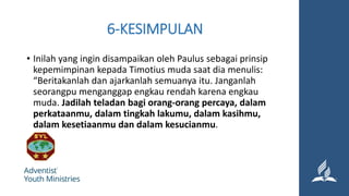 6-KESIMPULAN
• Inilah yang ingin disampaikan oleh Paulus sebagai prinsip
kepemimpinan kepada Timotius muda saat dia menulis:
“Beritakanlah dan ajarkanlah semuanya itu. Janganlah
seorangpu menganggap engkau rendah karena engkau
muda. Jadilah teladan bagi orang-orang percaya, dalam
perkataanmu, dalam tingkah lakumu, dalam kasihmu,
dalam kesetiaanmu dan dalam kesucianmu.
 