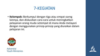 7-KEGIATAN
• Kelompok: Berkumpul dengan tiga atau empat oarng
lainnya, dan diskusikan cara-cara untuk meningkatkan
pelayanan orang muda setempat di mana Anda melayani
dengan menggunakan prinsip-prinsip yang diuraikan dalam
pelajaran ini.
 