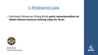 1-PENDAHULUAN
• Pemimpin Pelayanan Orang Muda perlu menerjemahkan ke
dalam bahasa manusia tentang siapa itu Yesus.
 