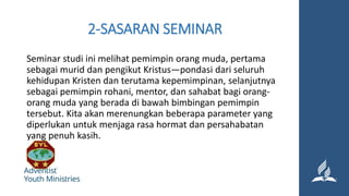 2-SASARAN SEMINAR
Seminar studi ini melihat pemimpin orang muda, pertama
sebagai murid dan pengikut Kristus—pondasi dari seluruh
kehidupan Kristen dan terutama kepemimpinan, selanjutnya
sebagai pemimpin rohani, mentor, dan sahabat bagi orang-
orang muda yang berada di bawah bimbingan pemimpin
tersebut. Kita akan merenungkan beberapa parameter yang
diperlukan untuk menjaga rasa hormat dan persahabatan
yang penuh kasih.
 