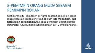 3-PEMIMPIN ORANG MUDA SEBAGAI
PEMIMPIN ROHANI
Oleh karena itu, komitmen pertama seorang pemimpin orang
muda haruslah kepada Kristus. Sebelum kita memimpin, kita
harus lebih dulu mengikuti. Setiap pemimpin adalah domba
dari Pastor Agung, mengikuti bimbingan dari Gembala Agung.
 