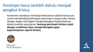Pemimpin harus terlebih dahulu menjadi
pengikut Kristus.
Komitmen mendasar terhadap Kekristenan adalah keharusan
untuk membimbing kehidupan pemimpin orang muda. Hanya
dengan begitu kita dapat mengembangkan kepemimpinan
dalam konteks yang benar. Seorang pemimpin Kristen sejati
dengan sendirinya akan mengembangkan gaya
kepemimpinan seperti Kristus.
 