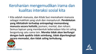Kerohanian mengemudikan irama dan
kualitas interaksi sosial kita
• Kita adalah manusia, dan Kitab Suci memahami manusia
sebagai makhluk yang utuh dan menyeluruh. Pendekatan
yang Alkitabiah terhadap antropologi memandang
manusia secara holistik; jasmani, mental, dan rohani.
Semua lapisan yang membentuk keberadaan kita ini saling
bergantung satu sama lain. Mereka tidak akan berfungsi
dengan baik apabila tidak seimbang, tidak diperlengkapi
secara memadai, dan tidak saling terhubung.
 