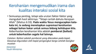 Kerohanian mengemudikan irama dan
kualitas interaksi sosial kita
• Semuanya penting, tetapi ada urutan faktor-faktor yang
mengubah hasil akhirnya: “Tetapi carilah dahulu Kerajaan
Allah" (Matius 6:33). Pada waktu Yesus mengucapkan kata-
kata ini, Ia sedang menetapkan supremasi kerohanian
sebagai bahan bakar untuk semua bidang kehidupan kita.
Keberhasilan kerohanian kita adalah pemberat (ballast)
untuk keberhasilan segala hal lainnya.
Catatan: Ballast adalah pemberat yang dikenakan pada kapal,
biasanya digunakan oleh kapal pengangkut kargo setelah bongkar
muatan
 