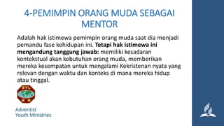4-PEMIMPIN ORANG MUDA SEBAGAI
MENTOR
Adalah hak istimewa pemimpin orang muda saat dia menjadi
pemandu fase kehidupan ini. Tetapi hak istimewa ini
mengandung tanggung jawab: memiliki kesadaran
kontekstual akan kebutuhan orang muda, memberikan
mereka kesempatan untuk mengalami Kekristenan nyata yang
relevan dengan waktu dan konteks di mana mereka hidup
atau tinggal.
 