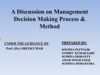 A Discussion on Management
Decision Making Process &
Method
PREPARED BY:
SOUMYA PATTNAIK
SAMBIT KUMAR SAHU
SUPRIYA MOHANTY
AMAR SINGH GOGE
SUSMITA MOHAPATRA
UNDER THE GUIDANCE OF:
Prof. (Dr.) SREEKUMAR
 