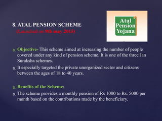  Objective- This scheme aimed at increasing the number of people
covered under any kind of pension scheme. It is one of the three Jan
Suraksha schemes.
 It especially targeted the private unorganized sector and citizens
between the ages of 18 to 40 years.
 Benefits of the Scheme:
 The scheme provides a monthly pension of Rs 1000 to Rs. 5000 per
month based on the contributions made by the beneficiary.
8. ATAL PENSION SCHEME
(Launched on 9th may 2015)
 