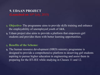  Objective- The programme aims to provide skills training and enhance
the employability of unemployed youth of J&K.
 Udaan project also aims to provide a platform that empowers girl
students and provides them with better learning opportunities.
 Benefits of the Scheme:
 The human resource development (HRD) ministry programme is
designed to provide a comprehensive platform to deserving girl students
aspiring to pursue higher education in engineering and assist them in
preparing for the IIT-JEE while studying in Classes 11 and 12.
9. UDAAN PROJECT
(Launched on 10th July, 2015)
 