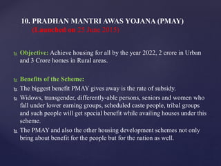  Objective: Achieve housing for all by the year 2022, 2 crore in Urban
and 3 Crore homes in Rural areas.
 Benefits of the Scheme:
 The biggest benefit PMAY gives away is the rate of subsidy.
 Widows, transgender, differently-able persons, seniors and women who
fall under lower earning groups, scheduled caste people, tribal groups
and such people will get special benefit while availing houses under this
scheme.
 The PMAY and also the other housing development schemes not only
bring about benefit for the people but for the nation as well.
10. PRADHAN MANTRI AWAS YOJANA (PMAY)
(Launched on 25 June 2015)
 