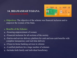  Objectives- The objective of the scheme was financial inclusion and to
empower the women of the State.
 Benefits of the Scheme:
 -Ensuring empowerment of women
 -Financial inclusion for all sections of the society
 -End-to-end service delivery platform for cash and non-cash benefits with
complete transparency and real-time delivery
 -Closer-to-home banking services to citizens
 -A unified platform for a large number of schemes
 -Includes both family and individual beneficiary
14. BHAMASHAH YOJANA
(Launched in 2008)
 