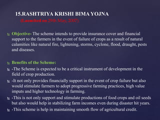  Objective- The scheme intends to provide insurance cover and financial
support to the farmers in the event of failure of crops as a result of natural
calamities like natural fire, lightening, storms, cyclone, flood, draught, pests
and diseases.
 Benefits of the Scheme:
 -The Scheme is expected to be a critical instrument of development in the
field of crop production.
 -It not only provides financially support in the event of crop failure but also
would stimulate farmers to adopt progressive farming practices, high value
imputs and higher technology in farming.
 -This is not only support and stimulate productions of food crops and oil seeds
but also would help in stabilizing farm incomes even during disaster hit years.
 -This scheme is help in maintaining smooth flow of agricultural credit.
15.RASHTRIYA KRISHI BIMA YOJNA
(Launched on 29th May, 2007)
 