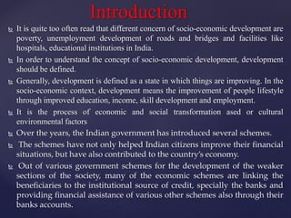  It is quite too often read that different concern of socio-economic development are
poverty, unemployment development of roads and bridges and facilities like
hospitals, educational institutions in India.
 In order to understand the concept of socio-economic development, development
should be defined.
 Generally, development is defined as a state in which things are improving. In the
socio-economic context, development means the improvement of people lifestyle
through improved education, income, skill development and employment.
 It is the process of economic and social transformation ased or cultural
environmental factors
 Over the years, the Indian government has introduced several schemes.
 The schemes have not only helped Indian citizens improve their financial
situations, but have also contributed to the country’s economy.
 Out of various government schemes for the development of the weaker
sections of the society, many of the economic schemes are linking the
beneficiaries to the institutional source of credit, specially the banks and
providing financial assistance of various other schemes also through their
banks accounts.
Introduction
 
