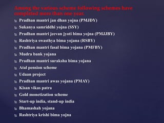Among the various scheme following schemes have
completed more than one year.
 Pradhan mantri jan dhan yojna (PMJDY)
 Sukanya samriddhi yojna (SSY)
 Pradhan mantri jeevan jyoti bima yojna (PMJJBY)
 Rashtriya swasthya bima yojana (RSBY)
 Pradhan mantri fasal bima yojana (PMFBY)
 Mudra bank yojana
 Pradhan mantri suraksha bima yojana
 Atal pension scheme
 Udaan project
 Pradhan mantri awas yojana (PMAY)
 Kisan vikas patra
 Gold monetization scheme
 Start-up india, stand-up india
 Bhamashah yojana
 Rashtriya krishi bima yojna
 