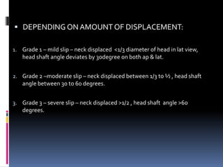  DEPENDING ON AMOUNT OF DISPLACEMENT:
1. Grade 1 – mild slip – neck displaced <1/3 diameter of head in lat view,
head shaft angle deviates by 30degree on both ap & lat.
2. Grade 2 –moderate slip – neck displaced between 1/3 to ½ , head shaft
angle between 30 to 60 degrees.
3. Grade 3 – severe slip – neck displaced >1/2 , head shaft angle >60
degrees.
 