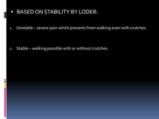  BASED ON STABILITY BY LODER:
1. Unstable – severe pain which prevents from walking even with crutches.
2. Stable – walking possible with or without crutches.
 
