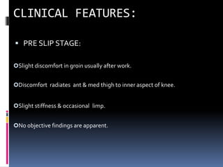  PRE SLIP STAGE:
Slight discomfort in groin usually after work.
Discomfort radiates ant & med thigh to inner aspect of knee.
Slight stiffness & occasional limp.
No objective findings are apparent.
 