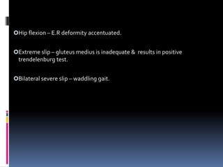 Hip flexion – E.R deformity accentuated.
Extreme slip – gluteus medius is inadequate & results in positive
trendelenburg test.
Bilateral severe slip – waddling gait.
 