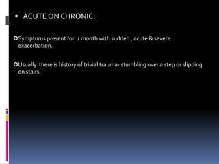  ACUTE ON CHRONIC:
Symptoms present for 1 month with sudden , acute & severe
exacerbation.
Usually there is history of trivial trauma- stumbling over a step or slipping
on stairs.
 