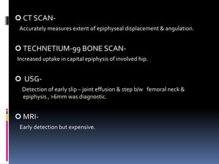  CT SCAN-
Accurately measures extent of epiphyseal displacement & angulation.
 TECHNETIUM-99 BONE SCAN-
Increased uptake in capital epiphysis of involved hip.
 USG-
Detection of early slip – joint effusion & step b/w femoral neck &
epiphysis , >6mm was diagnostic.
 MRI-
Early detection but expensive.
 