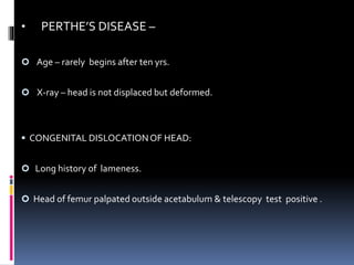 • PERTHE’S DISEASE –
 Age – rarely begins after ten yrs.
 X-ray – head is not displaced but deformed.
 CONGENITAL DISLOCATIONOF HEAD:
 Long history of lameness.
 Head of femur palpated outside acetabulum & telescopy test positive .
 