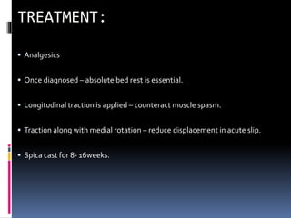  Analgesics
 Once diagnosed – absolute bed rest is essential.
 Longitudinal traction is applied – counteract muscle spasm.
 Traction along with medial rotation – reduce displacement in acute slip.
 Spica cast for 8- 16weeks.
 