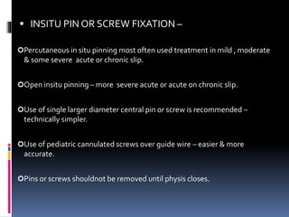  INSITU PIN OR SCREW FIXATION –
Percutaneous in situ pinning most often used treatment in mild , moderate
& some severe acute or chronic slip.
Open insitu pinning – more severe acute or acute on chronic slip.
Use of single larger diameter central pin or screw is recommended –
technically simpler.
Use of pediatric cannulated screws over guide wire – easier & more
accurate.
Pins or screws shouldnot be removed until physis closes.
 