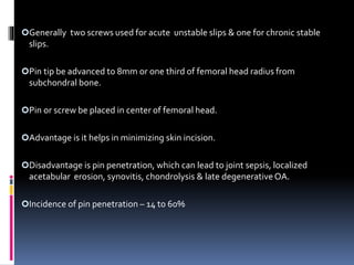 Generally two screws used for acute unstable slips & one for chronic stable
slips.
Pin tip be advanced to 8mm or one third of femoral head radius from
subchondral bone.
Pin or screw be placed in center of femoral head.
Advantage is it helps in minimizing skin incision.
Disadvantage is pin penetration, which can lead to joint sepsis, localized
acetabular erosion, synovitis, chondrolysis & late degenerativeOA.
Incidence of pin penetration – 14 to 60%
 