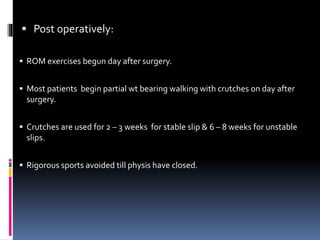  Post operatively:
 ROM exercises begun day after surgery.
 Most patients begin partial wt bearing walking with crutches on day after
surgery.
 Crutches are used for 2 – 3 weeks for stable slip & 6 – 8 weeks for unstable
slips.
 Rigorous sports avoided till physis have closed.
 