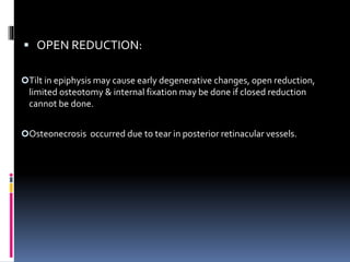 OPEN REDUCTION:
Tilt in epiphysis may cause early degenerative changes, open reduction,
limited osteotomy & internal fixation may be done if closed reduction
cannot be done.
Osteonecrosis occurred due to tear in posterior retinacular vessels.
 