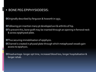  BONE PEG EPIPHYSIODESIS:
Originally described by ferguson & howorth in 1931.
Following pin insertion many pt developed avn & arthritis of hip.
To prevent this, bone graft may be inserted through an opening in femoral neck
& across epiphyseal plate.
Thus securing immobilisation of epiphysis.
Channel is created in physeal plate through which metaphyseal vessels gain
access to epiphysis.
Disadvantage- longer opt time, increased blood loss, longer hospitalisation &
longer rehab.
 