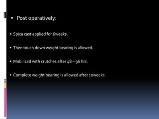  Post operatively:
 Spica cast applied for 6weeks.
 Then touch down weight bearing is allowed.
 Mobilized with crutches after 48 – 96 hrs.
 Complete weight bearing is allowed after 10weeks.
 
