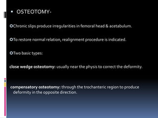  OSTEOTOMY-
Chronic slips produce irregularities in femoral head & acetabulum.
To restore normal relation, realignment procedure is indicated.
Two basic types:
close wedge osteotomy: usually near the physis to correct the deformity.
compensatory osteotomy: through the trochanteric region to produce
deformity in the opposite direction.
 