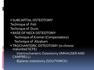  SUBCAPITAL OSTEOTOMY
Technique of Fish
Technique of Dunn
 BASE OF NECK OSTEOTOMY
Technique of Kramer (Compensatory)
Technique of Abraham
 TROCHANTERIC OSTEOTOMY (in chronic
malunited SCFE)
Intertrochanteric Osteotomy (IMHAUSER AND
CAMPBELL)
Biplanar osteotomy (SOUTHWICK)
 