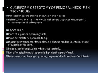  CUNEIFORM OSTEOTOMYOF FEMORAL NECK- FISH
TECHNIQUE:
Indicated in severe chronic or acute on chronic slips.
Fish reported long-term follow up with severe displacement, requiring
osteotomy just distal to physis.
PROCEDURE:
Place pt supine on operating table.
Make anterolateral approach to hip.
Dissect between tensor fasciae latae & gluteus medius to anterior aspect
of capsule of hip joint.
Incise capsule longitudinally & retract carefully.
Identify capital femoral epiphysis & projecting part of neck.
Determine size of wedge by noting degree of slip & position of epiphysis.
 