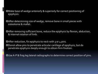 Make base of wedge anteriorly & superiorly for correct positioning of
epiphysis.
After determining size of wedge, remove bone in small pieces with
osteotome & mallet.
After removing sufficient bone, reduce the epiphysis by flexion, abduction,
& internal rotation of limb.
After reduction, fix epiphysis to neck with 3 or 4 pins.
Donot allow pins to penetrate articular cartilage of epiphysis, but do
penetrate epiphysis deeply enough to obtain firm fixation.
UseA-P & frog leg lateral radiographs to determine correct position of pins.
 