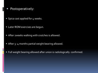  Postoperatively:
 Spica cast applied for 4 weeks.
 Later ROM exercises are begun.
 After 2weeks walking with crutches is allowed.
 After 3 -4 months partial weight bearing allowed.
 Full weight bearing allowed after union is radiologically confirmed.
 
