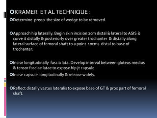 KRAMER ET ALTECHNIQUE :
Determine preop the size of wedge to be removed.
Approach hip laterally. Begin skin incision 2cm distal & lateral to ASIS &
curve it distally & posteriorly over greater trochanter & distally along
lateral surface of femoral shaft to a point 10cms distal to base of
trochanter.
Incise longitudinally fascia lata. Develop interval between gluteus medius
& tensor fasciae latae to expose hip jt capsule.
Incise capsule longitudinally & release widely.
Reflect distally vastus lateralis to expose base of GT & prox part of femoral
shaft.
 