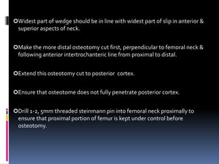 Widest part of wedge should be in line with widest part of slip in anterior &
superior aspects of neck.
Make the more distal osteotomy cut first, perpendicular to femoral neck &
following anterior intertrochanteric line from proximal to distal.
Extend this osteotomy cut to posterior cortex.
Ensure that osteotome does not fully penetrate posterior cortex.
Drill 1-2, 5mm threaded steinmann pin into femoral neck proximally to
ensure that proximal portion of femur is kept under control before
osteotomy.
 