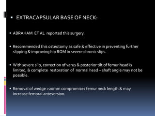  EXTRACAPSULAR BASE OF NECK:
 ABRAHAM ET AL reported this surgery.
 Recommended this osteotomy as safe & effective in preventing further
slipping & improving hip ROM in severe chronic slips.
 With severe slip, correction of varus & posterior tilt of femur head is
limited, & complete restoration of normal head – shaft angle may not be
possible.
 Removal of wedge >20mm compromises femur neck length & may
increase femoral anteversion.
 