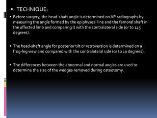  TECHNIQUE:
 Before surgery, the head-shaft angle is determined onAP radiographs by
measuring the angle formed by the epiphyseal line and the femoral shaft in
the affected limb and comparing it with the contralateral side (or to 145
degrees).
 The head-shaft angle for posterior tilt or retroversion is determined on a
frog-leg view and compared with the contralateral side (or to 10 degrees).
 The differences between the abnormal and normal angles are used to
determine the size of the wedges removed during osteotomy.
 