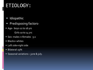  Idiopathic
 Predisposing factors-
 Age- boys-12 to 16 yrs
Girls-10 to 14 yrs
 Sex- males >>females 5:2
 Blacks> whites
 Left side>right side
 Bilateral-25%
 Seasonal variations – june & july.
 