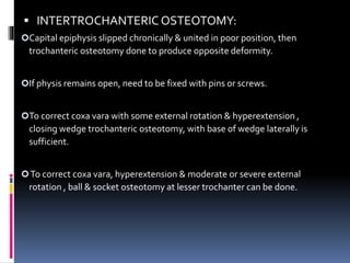  INTERTROCHANTERIC OSTEOTOMY:
Capital epiphysis slipped chronically & united in poor position, then
trochanteric osteotomy done to produce opposite deformity.
If physis remains open, need to be fixed with pins or screws.
To correct coxa vara with some external rotation & hyperextension ,
closing wedge trochanteric osteotomy, with base of wedge laterally is
sufficient.
To correct coxa vara, hyperextension & moderate or severe external
rotation , ball & socket osteotomy at lesser trochanter can be done.
 