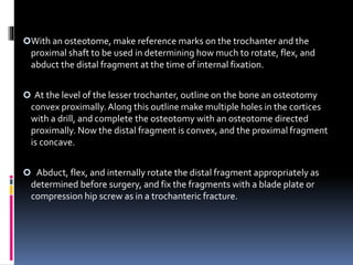 With an osteotome, make reference marks on the trochanter and the
proximal shaft to be used in determining how much to rotate, flex, and
abduct the distal fragment at the time of internal fixation.
 At the level of the lesser trochanter, outline on the bone an osteotomy
convex proximally.Along this outline make multiple holes in the cortices
with a drill, and complete the osteotomy with an osteotome directed
proximally. Now the distal fragment is convex, and the proximal fragment
is concave.
 Abduct, flex, and internally rotate the distal fragment appropriately as
determined before surgery, and fix the fragments with a blade plate or
compression hip screw as in a trochanteric fracture.
 