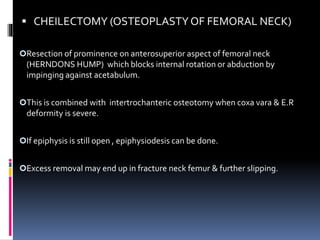  CHEILECTOMY (OSTEOPLASTYOF FEMORAL NECK)
Resection of prominence on anterosuperior aspect of femoral neck
(HERNDONS HUMP) which blocks internal rotation or abduction by
impinging against acetabulum.
This is combined with intertrochanteric osteotomy when coxa vara & E.R
deformity is severe.
If epiphysis is still open , epiphysiodesis can be done.
Excess removal may end up in fracture neck femur & further slipping.
 