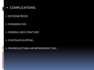  COMPLICATIONS:
 OSTEONECROSIS
 CHONDROLYSIS
 FEMORAL NECK FRACTURE
 CONTINUED SLIPPING.
 FEMOROACETABULAR IMPINGEMENT (FAI)
 